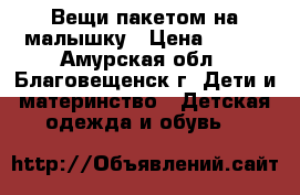 Вещи пакетом на малышку › Цена ­ 500 - Амурская обл., Благовещенск г. Дети и материнство » Детская одежда и обувь   